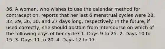 36. A woman, who wishes to use the calendar method for contraception, reports that her last 6 menstrual cycles were 28, 32, 29, 36, 30, and 27 days long, respectively. In the future, if used correctly, she should abstain from intercourse on which of the following days of her cycle? 1. Days 9 to 25. 2. Days 10 to 15. 3. Days 11 to 20. 4. Days 12 to 17.