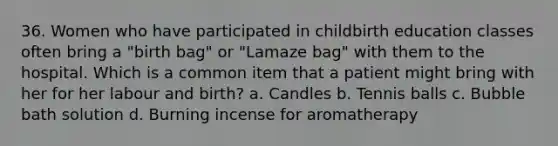 36. Women who have participated in childbirth education classes often bring a "birth bag" or "Lamaze bag" with them to the hospital. Which is a common item that a patient might bring with her for her labour and birth? a. Candles b. Tennis balls c. Bubble bath solution d. Burning incense for aromatherapy