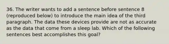 36. The writer wants to add a sentence before sentence 8 (reproduced below) to introduce the main idea of the third paragraph. The data these devices provide are not as accurate as the data that come from a sleep lab. Which of the following sentences best accomplishes this goal?