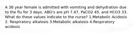 A 36 year female is admitted with vomiting and dehydration due to the flu for 3 days. ABG's are pH 7.47, PaCO2 45, and HCO3 33. What do these values indicate to the nurse? 1.Metabolic Acidosis 2. Respiratory alkalosis 3.Metabolic alkalosis 4.Respiratory acidosis