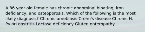 A 36 year old female has chronic abdominal bloating, iron deficiency, and osteoporosis. Which of the following is the most likely diagnosis? Chronic amebiasis Crohn's disease Chronic H. Pylori gastritis Lactase deficiency Gluten enteropathy