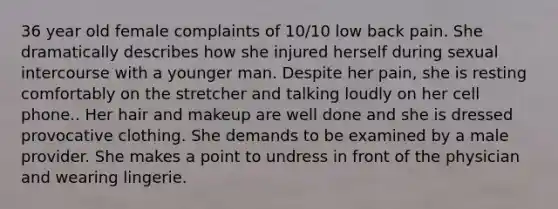 36 year old female complaints of 10/10 low back pain. She dramatically describes how she injured herself during sexual intercourse with a younger man. Despite her pain, she is resting comfortably on the stretcher and talking loudly on her cell phone.. Her hair and makeup are well done and she is dressed provocative clothing. She demands to be examined by a male provider. She makes a point to undress in front of the physician and wearing lingerie.