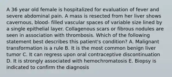 A 36 year old female is hospitalized for evaluation of fever and severe abdominal pain. A mass is resected from her liver shows cavernous, blood- filled vascular spaces of variable size lined by a single epithelial layer. Collagenous scars or fibrous nodules are seen in association with thrombosis. Which of the following statement best describes this patient's condition? A. Malignant transformation is a rule B. It is the most common benign liver tumor C. It can regress upon oral contraceptive discontinuation D. It is strongly associated with hemochromatosis E. Biopsy is indicated to confirm the diagnosis