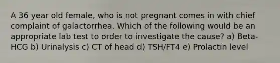 A 36 year old female, who is not pregnant comes in with chief complaint of galactorrhea. Which of the following would be an appropriate lab test to order to investigate the cause? a) Beta-HCG b) Urinalysis c) CT of head d) TSH/FT4 e) Prolactin level