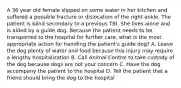 A 36 year old female slipped on some water in her kitchen and suffered a possible fracture or dislocation of the right ankle. The patient is blind secondary to a previous TBI. She lives alone and is aided by a guide dog. Because the patient needs to be transported to the hospital for further care, what is the most appropriate action for handling the patient's guide dog? A. Leave the dog plenty of water and food because this injury may require a lengthy hospitalization B. Call Animal Control to take custody of the dog because dogs are not your concern C. Have the dog accompany the patient to the hospital D. Tell the patient that a friend should bring the dog to the hospital