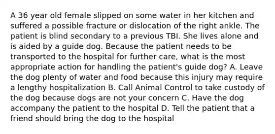 A 36 year old female slipped on some water in her kitchen and suffered a possible fracture or dislocation of the right ankle. The patient is blind secondary to a previous TBI. She lives alone and is aided by a guide dog. Because the patient needs to be transported to the hospital for further care, what is the most appropriate action for handling the patient's guide dog? A. Leave the dog plenty of water and food because this injury may require a lengthy hospitalization B. Call Animal Control to take custody of the dog because dogs are not your concern C. Have the dog accompany the patient to the hospital D. Tell the patient that a friend should bring the dog to the hospital