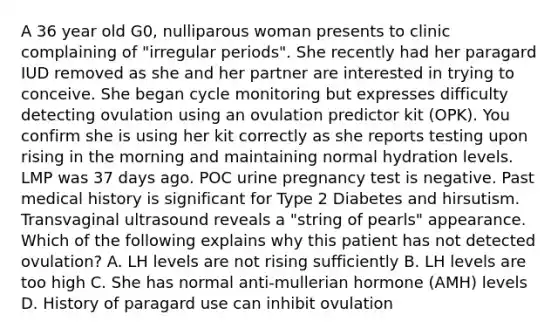 A 36 year old G0, nulliparous woman presents to clinic complaining of "irregular periods". She recently had her paragard IUD removed as she and her partner are interested in trying to conceive. She began cycle monitoring but expresses difficulty detecting ovulation using an ovulation predictor kit (OPK). You confirm she is using her kit correctly as she reports testing upon rising in the morning and maintaining normal hydration levels. LMP was 37 days ago. POC urine pregnancy test is negative. Past medical history is significant for Type 2 Diabetes and hirsutism. Transvaginal ultrasound reveals a "string of pearls" appearance. Which of the following explains why this patient has not detected ovulation? A. LH levels are not rising sufficiently B. LH levels are too high C. She has normal anti-mullerian hormone (AMH) levels D. History of paragard use can inhibit ovulation