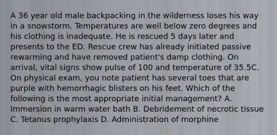 A 36 year old male backpacking in the wilderness loses his way in a snowstorm. Temperatures are well below zero degrees and his clothing is inadequate. He is rescued 5 days later and presents to the ED. Rescue crew has already initiated passive rewarming and have removed patient's damp clothing. On arrival, vital signs show pulse of 100 and temperature of 35.5C. On physical exam, you note patient has several toes that are purple with hemorrhagic blisters on his feet. Which of the following is the most appropriate initial management? A. Immersion in warm water bath B. Debridement of necrotic tissue C. Tetanus prophylaxis D. Administration of morphine