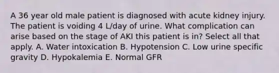 A 36 year old male patient is diagnosed with acute kidney injury. The patient is voiding 4 L/day of urine. What complication can arise based on the stage of AKI this patient is in? Select all that apply. A. Water intoxication B. Hypotension C. Low urine specific gravity D. Hypokalemia E. Normal GFR