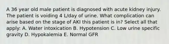 A 36 year old male patient is diagnosed with acute kidney injury. The patient is voiding 4 L/day of urine. What complication can arise based on the stage of AKI this patient is in? Select all that apply: A. Water intoxication B. Hypotension C. Low urine specific gravity D. Hypokalemia E. Normal GFR