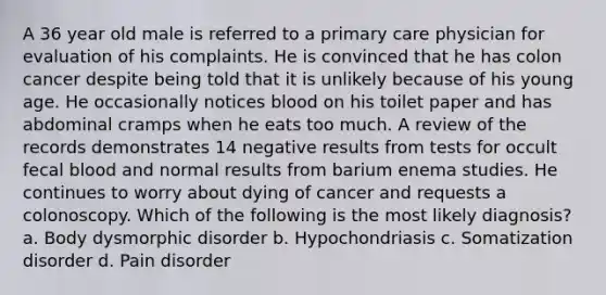 A 36 year old male is referred to a primary care physician for evaluation of his complaints. He is convinced that he has colon cancer despite being told that it is unlikely because of his young age. He occasionally notices blood on his toilet paper and has abdominal cramps when he eats too much. A review of the records demonstrates 14 negative results from tests for occult fecal blood and normal results from barium enema studies. He continues to worry about dying of cancer and requests a colonoscopy. Which of the following is the most likely diagnosis? a. Body dysmorphic disorder b. Hypochondriasis c. Somatization disorder d. Pain disorder