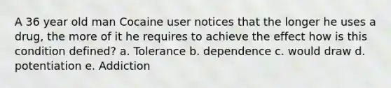 A 36 year old man Cocaine user notices that the longer he uses a drug, the more of it he requires to achieve the effect how is this condition defined? a. Tolerance b. dependence c. would draw d. potentiation e. Addiction