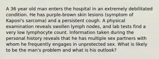 A 36 year old man enters the hospital in an extremely debilitated condition. He has purple-brown skin lesions (symptom of Kaposi's sarcoma) and a persistent cough. A physical examination reveals swollen lymph nodes, and lab tests find a very low lymphocyte count. Information taken during the personal history reveals that he has multiple sex partners with whom he frequently engages in unprotected sex. What is likely to be the man's problem and what is his outlook?