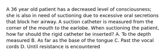 A 36 year old patient has a decreased level of consciousness; she is also in need of suctioning due to excessive oral secretions that block her airway. A suction catheter is measured from the corner of the mouth to the earlobe. When suctioning the patient, how far should the rigid catheter be inserted? A. To the depth measured B. As far as the base of the tongue C. Past the vocal cords D. Until resistance is encountered