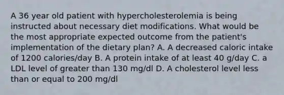 A 36 year old patient with hypercholesterolemia is being instructed about necessary diet modifications. What would be the most appropriate expected outcome from the patient's implementation of the dietary plan? A. A decreased caloric intake of 1200 calories/day B. A protein intake of at least 40 g/day C. a LDL level of greater than 130 mg/dl D. A cholesterol level less than or equal to 200 mg/dl