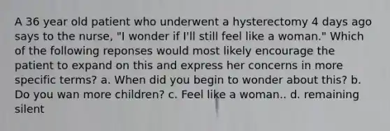 A 36 year old patient who underwent a hysterectomy 4 days ago says to the nurse, "I wonder if I'll still feel like a woman." Which of the following reponses would most likely encourage the patient to expand on this and express her concerns in more specific terms? a. When did you begin to wonder about this? b. Do you wan more children? c. Feel like a woman.. d. remaining silent