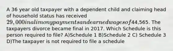 A 36 year old taxpayer with a dependent child and claiming head of household status has received 29,000 in alimony payments and earned wages of44,565. The taxpayers divorce became final in 2017. Which Schedule is this person required to file? A)Schedule 1 B)Schedule 2 C) Schedule 3 D)The taxpayer is not required to file a schedule