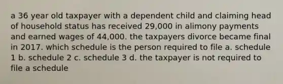 a 36 year old taxpayer with a dependent child and claiming head of household status has received 29,000 in alimony payments and earned wages of 44,000. the taxpayers divorce became final in 2017. which schedule is the person required to file a. schedule 1 b. schedule 2 c. schedule 3 d. the taxpayer is not required to file a schedule