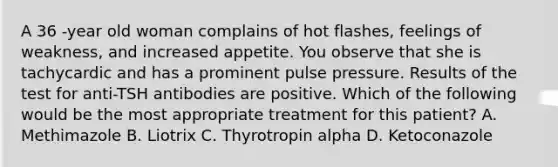 A 36 -year old woman complains of hot flashes, feelings of weakness, and increased appetite. You observe that she is tachycardic and has a prominent pulse pressure. Results of the test for anti-TSH antibodies are positive. Which of the following would be the most appropriate treatment for this patient? A. Methimazole B. Liotrix C. Thyrotropin alpha D. Ketoconazole