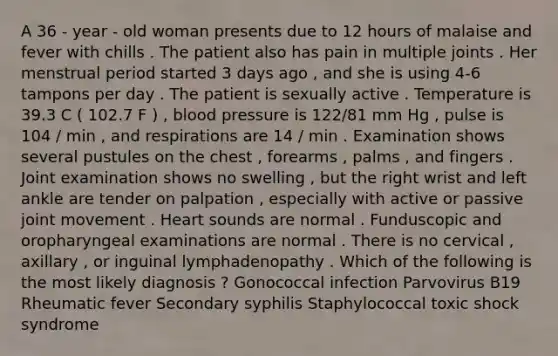 A 36 - year - old woman presents due to 12 hours of malaise and fever with chills . The patient also has pain in multiple joints . Her menstrual period started 3 days ago , and she is using 4-6 tampons per day . The patient is sexually active . Temperature is 39.3 C ( 102.7 F ) , blood pressure is 122/81 mm Hg , pulse is 104 / min , and respirations are 14 / min . Examination shows several pustules on the chest , forearms , palms , and fingers . Joint examination shows no swelling , but the right wrist and left ankle are tender on palpation , especially with active or passive joint movement . Heart sounds are normal . Funduscopic and oropharyngeal examinations are normal . There is no cervical , axillary , or inguinal lymphadenopathy . Which of the following is the most likely diagnosis ? Gonococcal infection Parvovirus B19 Rheumatic fever Secondary syphilis Staphylococcal toxic shock syndrome