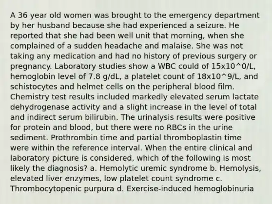 A 36 year old women was brought to the emergency department by her husband because she had experienced a seizure. He reported that she had been well unit that morning, when she complained of a sudden headache and malaise. She was not taking any medication and had no history of previous surgery or pregnancy. Laboratory studies show a WBC could of 15x10^0/L, hemoglobin level of 7.8 g/dL, a platelet count of 18x10^9/L, and schistocytes and helmet cells on the peripheral blood film. Chemistry test results included markedly elevated serum lactate dehydrogenase activity and a slight increase in the level of total and indirect serum bilirubin. The urinalysis results were positive for protein and blood, but there were no RBCs in the urine sediment. Prothrombin time and partial thromboplastin time were within the reference interval. When the entire clinical and laboratory picture is considered, which of the following is most likely the diagnosis? a. Hemolytic uremic syndrome b. Hemolysis, elevated liver enzymes, low platelet count syndrome c. Thrombocytopenic purpura d. Exercise-induced hemoglobinuria