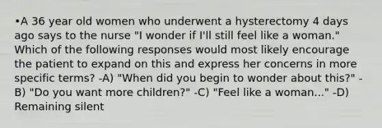 •A 36 year old women who underwent a hysterectomy 4 days ago says to the nurse "I wonder if I'll still feel like a woman." Which of the following responses would most likely encourage the patient to expand on this and express her concerns in more specific terms? -A) "When did you begin to wonder about this?" -B) "Do you want more children?" -C) "Feel like a woman..." -D) Remaining silent