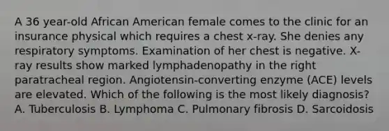 A 36 year-old African American female comes to the clinic for an insurance physical which requires a chest x-ray. She denies any respiratory symptoms. Examination of her chest is negative. X-ray results show marked lymphadenopathy in the right paratracheal region. Angiotensin-converting enzyme (ACE) levels are elevated. Which of the following is the most likely diagnosis? A. Tuberculosis B. Lymphoma C. Pulmonary fibrosis D. Sarcoidosis