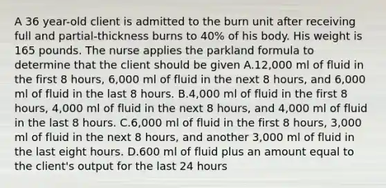 A 36 year-old client is admitted to the burn unit after receiving full and partial-thickness burns to 40% of his body. His weight is 165 pounds. The nurse applies the parkland formula to determine that the client should be given A.12,000 ml of fluid in the first 8 hours, 6,000 ml of fluid in the next 8 hours, and 6,000 ml of fluid in the last 8 hours. B.4,000 ml of fluid in the first 8 hours, 4,000 ml of fluid in the next 8 hours, and 4,000 ml of fluid in the last 8 hours. C.6,000 ml of fluid in the first 8 hours, 3,000 ml of fluid in the next 8 hours, and another 3,000 ml of fluid in the last eight hours. D.600 ml of fluid plus an amount equal to the client's output for the last 24 hours