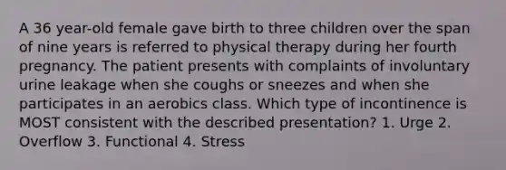 A 36 year-old female gave birth to three children over the span of nine years is referred to physical therapy during her fourth pregnancy. The patient presents with complaints of involuntary urine leakage when she coughs or sneezes and when she participates in an aerobics class. Which type of incontinence is MOST consistent with the described presentation? 1. Urge 2. Overflow 3. Functional 4. Stress