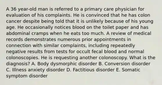 A 36 year-old man is referred to a primary care physician for evaluation of his complaints. He is convinced that he has colon cancer despite being told that it is unlikely because of his young age. He occasionally notices blood on the toilet paper and has abdominal cramps when he eats too much. A review of medical records demonstrates numerous prior appointments in connection with similar complaints, including repeatedly negative results from tests for occult fecal blood and normal colonoscopies. He is requesting another colonoscopy. What is the diagnosis? A. Body dysmorphic disorder B. Conversion disorder C. Illness anxiety disorder D. Factitious disorder E. Somatic symptom disorder