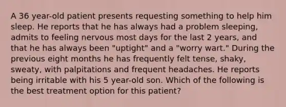 A 36 year-old patient presents requesting something to help him sleep. He reports that he has always had a problem sleeping, admits to feeling nervous most days for the last 2 years, and that he has always been "uptight" and a "worry wart." During the previous eight months he has frequently felt tense, shaky, sweaty, with palpitations and frequent headaches. He reports being irritable with his 5 year-old son. Which of the following is the best treatment option for this patient?