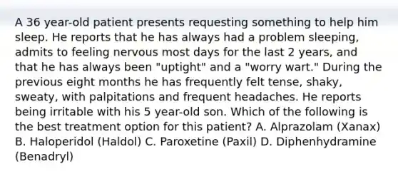 A 36 year-old patient presents requesting something to help him sleep. He reports that he has always had a problem sleeping, admits to feeling nervous most days for the last 2 years, and that he has always been "uptight" and a "worry wart." During the previous eight months he has frequently felt tense, shaky, sweaty, with palpitations and frequent headaches. He reports being irritable with his 5 year-old son. Which of the following is the best treatment option for this patient? A. Alprazolam (Xanax) B. Haloperidol (Haldol) C. Paroxetine (Paxil) D. Diphenhydramine (Benadryl)