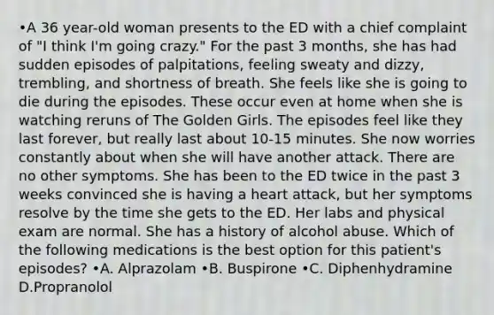 •A 36 year-old woman presents to the ED with a chief complaint of "I think I'm going crazy." For the past 3 months, she has had sudden episodes of palpitations, feeling sweaty and dizzy, trembling, and shortness of breath. She feels like she is going to die during the episodes. These occur even at home when she is watching reruns of The Golden Girls. The episodes feel like they last forever, but really last about 10-15 minutes. She now worries constantly about when she will have another attack. There are no other symptoms. She has been to the ED twice in the past 3 weeks convinced she is having a heart attack, but her symptoms resolve by the time she gets to the ED. Her labs and physical exam are normal. She has a history of alcohol abuse. Which of the following medications is the best option for this patient's episodes? •A. Alprazolam •B. Buspirone •C. Diphenhydramine D.Propranolol