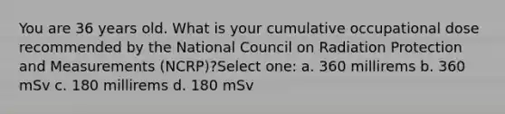 You are 36 years old. What is your cumulative occupational dose recommended by the National Council on Radiation Protection and Measurements (NCRP)?Select one: a. 360 millirems b. 360 mSv c. 180 millirems d. 180 mSv