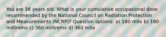 You are 36 years old. What is your cumulative occupational dose recommended by the National Council on Radiation Protection and Measurements (NCRP)? Question options: a) 180 mSv b) 180 millirems c) 360 millirems d) 360 mSv