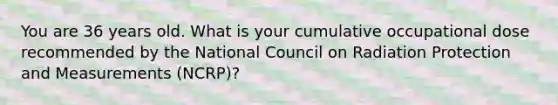 You are 36 years old. What is your cumulative occupational dose recommended by the National Council on Radiation Protection and Measurements (NCRP)?