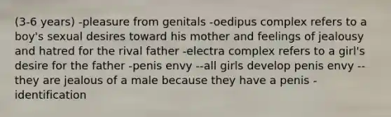 (3-6 years) -pleasure from genitals -oedipus complex refers to a boy's sexual desires toward his mother and feelings of jealousy and hatred for the rival father -electra complex refers to a girl's desire for the father -penis envy --all girls develop penis envy --they are jealous of a male because they have a penis -identification