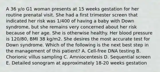 A 36 y/o G1 woman presents at 15 weeks gestation for her routine prenatal visit. She had a first trimester screen that indicated her risk was 1/400 of having a baby with Down syndrome, but she remains very concerned about her risk because of her age. She is otherwise healthy. Her blood pressure is 120/80, BMI 38 kg/m2. She desires the most accurate test for Down syndrome. Which of the following is the next best step in the management of this patient? A. Cell-free DNA testing B. Chorionic villus sampling C. Amniocentesis D. Sequential screen E. Detailed sonogram at approximately 18-20 weeks gestation