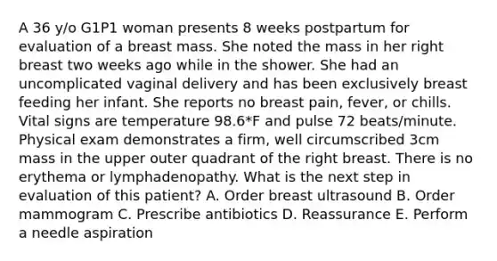 A 36 y/o G1P1 woman presents 8 weeks postpartum for evaluation of a breast mass. She noted the mass in her right breast two weeks ago while in the shower. She had an uncomplicated vaginal delivery and has been exclusively breast feeding her infant. She reports no breast pain, fever, or chills. Vital signs are temperature 98.6*F and pulse 72 beats/minute. Physical exam demonstrates a firm, well circumscribed 3cm mass in the upper outer quadrant of the right breast. There is no erythema or lymphadenopathy. What is the next step in evaluation of this patient? A. Order breast ultrasound B. Order mammogram C. Prescribe antibiotics D. Reassurance E. Perform a needle aspiration