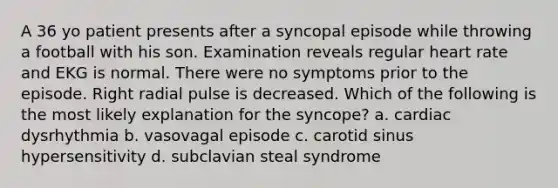 A 36 yo patient presents after a syncopal episode while throwing a football with his son. Examination reveals regular heart rate and EKG is normal. There were no symptoms prior to the episode. Right radial pulse is decreased. Which of the following is the most likely explanation for the syncope? a. cardiac dysrhythmia b. vasovagal episode c. carotid sinus hypersensitivity d. subclavian steal syndrome