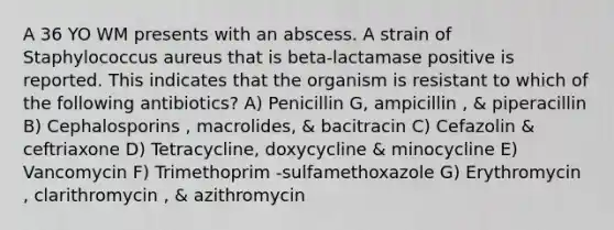 A 36 YO WM presents with an abscess. A strain of Staphylococcus aureus that is beta-lactamase positive is reported. This indicates that the organism is resistant to which of the following antibiotics? A) Penicillin G, ampicillin , & piperacillin B) Cephalosporins , macrolides, & bacitracin C) Cefazolin & ceftriaxone D) Tetracycline, doxycycline & minocycline E) Vancomycin F) Trimethoprim -sulfamethoxazole G) Erythromycin , clarithromycin , & azithromycin