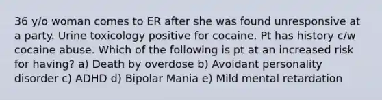 36 y/o woman comes to ER after she was found unresponsive at a party. Urine toxicology positive for cocaine. Pt has history c/w cocaine abuse. Which of the following is pt at an increased risk for having? a) Death by overdose b) Avoidant personality disorder c) ADHD d) Bipolar Mania e) Mild mental retardation