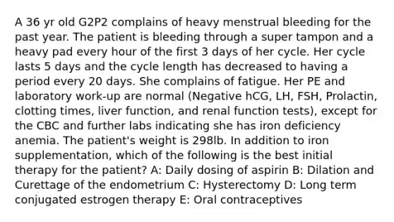 A 36 yr old G2P2 complains of heavy menstrual bleeding for the past year. The patient is bleeding through a super tampon and a heavy pad every hour of the first 3 days of her cycle. Her cycle lasts 5 days and the cycle length has decreased to having a period every 20 days. She complains of fatigue. Her PE and laboratory work-up are normal (Negative hCG, LH, FSH, Prolactin, clotting times, liver function, and renal function tests), except for the CBC and further labs indicating she has iron deficiency anemia. The patient's weight is 298lb. In addition to iron supplementation, which of the following is the best initial therapy for the patient? A: Daily dosing of aspirin B: Dilation and Curettage of the endometrium C: Hysterectomy D: Long term conjugated estrogen therapy E: Oral contraceptives