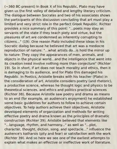 (~360 BC-present) In Book X of his Republic, Plato may have given us the first volley of detailed and lengthy literary criticism. The dialogue between Socrates and two of his associates shows the participants of this discussion concluding that art must play a limited and very strict role in the perfect Greek Republic. Richter provides a nice summary of this point: "...poets may stay as servants of the state if they teach piety and virtue, but the pleasures of art are condemned as inherently corrupting to citizens..." (19). One reason Plato included these ideas in his Socratic dialog because he believed that art was a mediocre reproduction of nature: "...what artists do...is hold the mirror up to nature: They copy the appearances of men, animals, and objects in the physical world...and the intelligence that went into its creation need involve nothing more than conjecture" (Richter 19). So in short, if art does not teach morality and ethics, then it is damaging to its audience, and for Plato this damaged his Republic. In Poetics, Aristotle breaks with his teacher (Plato) in the consideration of art. Aristotle considers poetry (and rhetoric), a productive science, whereas he thought logic and physics to be theoretical sciences, and ethics and politics practical sciences (Richter 38). Because Aristotle saw poetry and drama as means to an end (for example, an audience's enjoyment) he established some basic guidelines for authors to follow to achieve certain objectives. To help authors achieve their objectives, Aristotle developed elements of organization and methods for writing effective poetry and drama known as the principles of dramatic construction (Richter 39). Aristotle believed that elements like "...language, rhythm, and harmony..." as well as "...plot, character, thought, diction, song, and spectacle..." influence the audience's katharsis (pity and fear) or satisfaction with the work (Richter 39). And so here we see one of the earliest attempts to explain what makes an effective or ineffective work of literature.