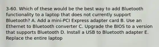 3-60. Which of these would be the best way to add Bluetooth functionality to a laptop that does not currently support Bluetooth? A. Add a mini-PCI Express adapter card B. Use an Ethernet to Bluetooth converter C. Upgrade the BIOS to a version that supports Bluetooth D. Install a USB to Bluetooth adapter E. Replace the entire laptop