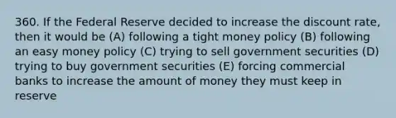 360. If the Federal Reserve decided to increase the discount rate, then it would be (A) following a tight money policy (B) following an easy money policy (C) trying to sell government securities (D) trying to buy government securities (E) forcing commercial banks to increase the amount of money they must keep in reserve