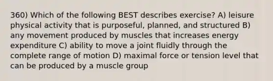 360) Which of the following BEST describes exercise? A) leisure physical activity that is purposeful, planned, and structured B) any movement produced by muscles that increases energy expenditure C) ability to move a joint fluidly through the complete range of motion D) maximal force or tension level that can be produced by a muscle group