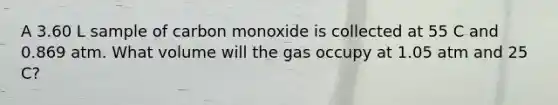 A 3.60 L sample of carbon monoxide is collected at 55 C and 0.869 atm. What volume will the gas occupy at 1.05 atm and 25 C?