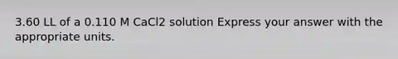 3.60 LL of a 0.110 M CaCl2 solution Express your answer with the appropriate units.