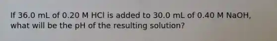 If 36.0 mL of 0.20 M HCl is added to 30.0 mL of 0.40 M NaOH, what will be the pH of the resulting solution?